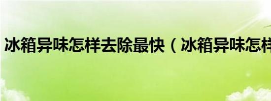 冰箱异味怎样去除最快（冰箱异味怎样去除）