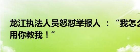 龙江执法人员怒怼举报人 ：“我怎么办案不用你教我！”