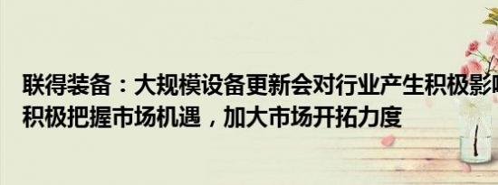 联得装备：大规模设备更新会对行业产生积极影响，公司将积极把握市场机遇，加大市场开拓力度