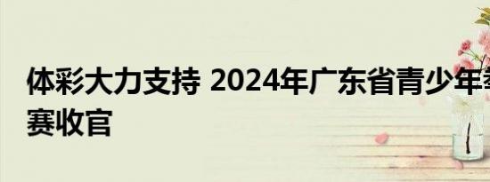 体彩大力支持 2024年广东省青少年拳击锦标赛收官