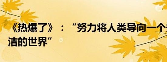 《热爆了》：“努力将人类导向一个安全和清洁的世界”