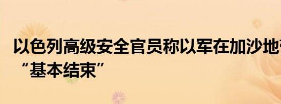 以色列高级安全官员称以军在加沙地带的作战“基本结束”