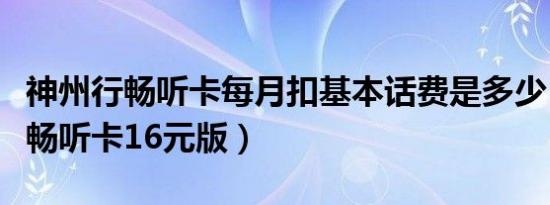 神州行畅听卡每月扣基本话费是多少（神州行畅听卡16元版）