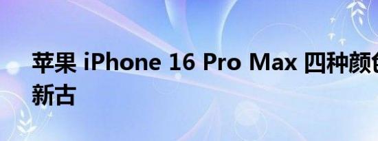 苹果 iPhone 16 Pro Max 四种颜色曝光，新古