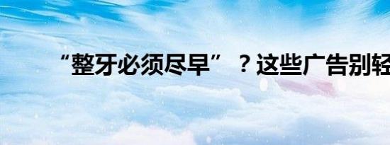 “整牙必须尽早”？这些广告别轻信