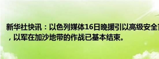 新华社快讯：以色列媒体16日晚援引以高级安全官员的话说，以军在加沙地带的作战已基本结束。