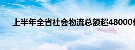 上半年全省社会物流总额超48000亿元