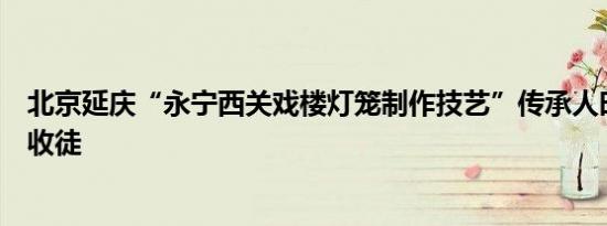 北京延庆“永宁西关戏楼灯笼制作技艺”传承人时金亮首次收徒