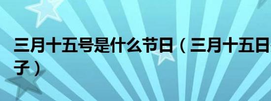 三月十五号是什么节日（三月十五日是什么日子）