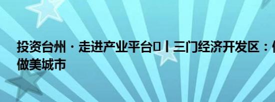 投资台州・走进产业平台⑪丨三门经济开发区：做强产业，做美城市