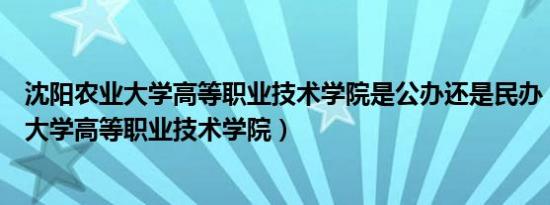 沈阳农业大学高等职业技术学院是公办还是民办（沈阳农业大学高等职业技术学院）