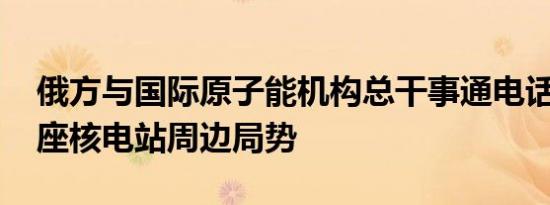 俄方与国际原子能机构总干事通电话 讨论两座核电站周边局势