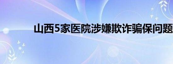 山西5家医院涉嫌欺诈骗保问题