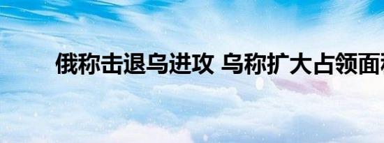 俄称击退乌进攻 乌称扩大占领面积