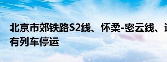 北京市郊铁路S2线、怀柔-密云线、通密线所有列车停运