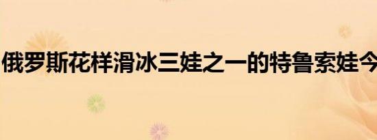 俄罗斯花样滑冰三娃之一的特鲁索娃今日结婚