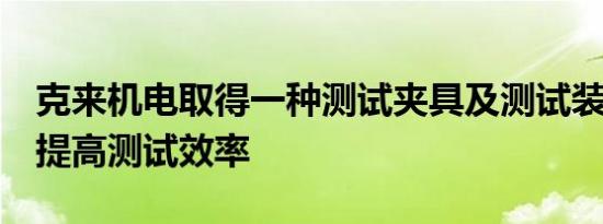 克来机电取得一种测试夹具及测试装置专利，提高测试效率