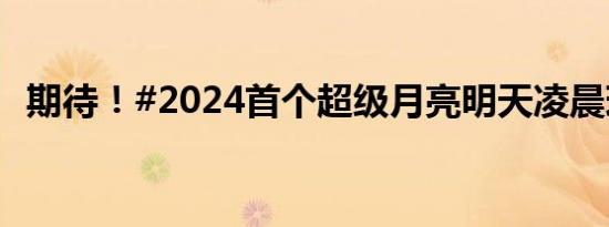 期待！#2024首个超级月亮明天凌晨现身#