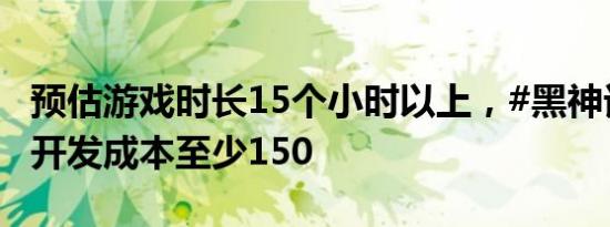 预估游戏时长15个小时以上，#黑神话每小时开发成本至少150