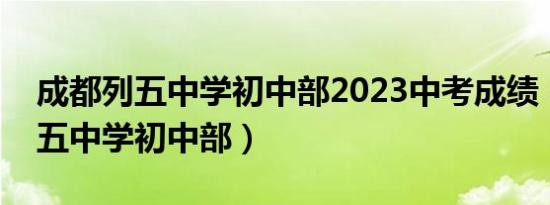 成都列五中学初中部2023中考成绩（成都列五中学初中部）