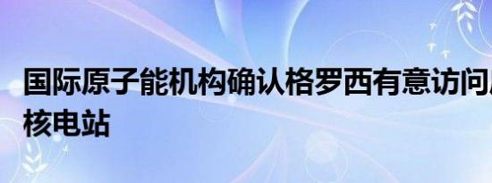 国际原子能机构确认格罗西有意访问库尔斯克核电站