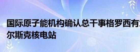 国际原子能机构确认总干事格罗西有意访问库尔斯克核电站