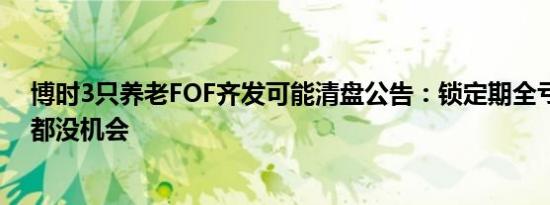 博时3只养老FOF齐发可能清盘公告：锁定期全亏，想止损都没机会