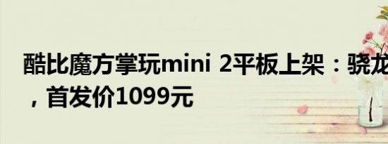 酷比魔方掌玩mini 2平板上架：骁龙6 Gen1，首发价1099元