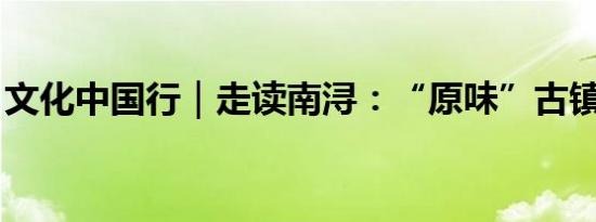 文化中国行｜走读南浔：“原味”古镇不难寻