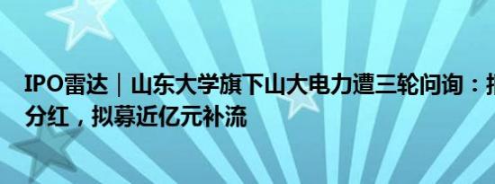 IPO雷达｜山东大学旗下山大电力遭三轮问询：报告期持续分红，拟募近亿元补流