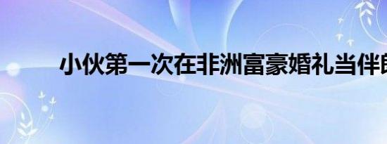 小伙第一次在非洲富豪婚礼当伴郎