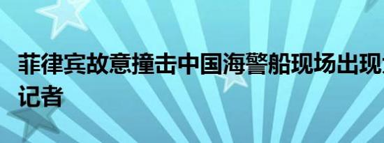 菲律宾故意撞击中国海警船现场出现大量西方记者