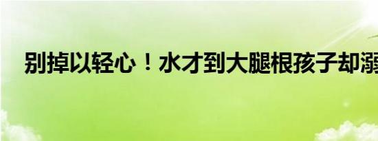 别掉以轻心！水才到大腿根孩子却溺水了