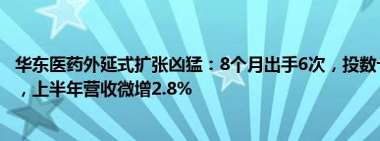 华东医药外延式扩张凶猛：8个月出手6次，投数十亿买新药，上半年营收微增2.8%