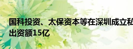 国科投资、太保资本等在深圳成立私募基金 出资额15亿