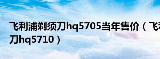 飞利浦剃须刀hq5705当年售价（飞利浦剃须刀hq5710）