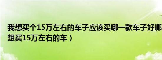 我想买个15万左右的车子应该买哪一款车子好哪一厂家的（想买15万左右的车）