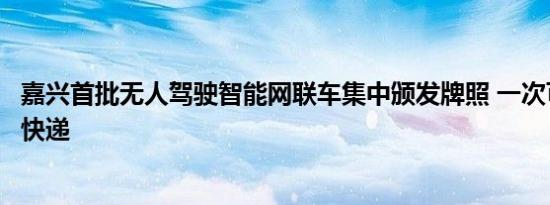 嘉兴首批无人驾驶智能网联车集中颁发牌照 一次可运上千件快递