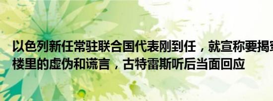 以色列新任常驻联合国代表刚到任，就宣称要揭穿联合国大楼里的虚伪和谎言，古特雷斯听后当面回应