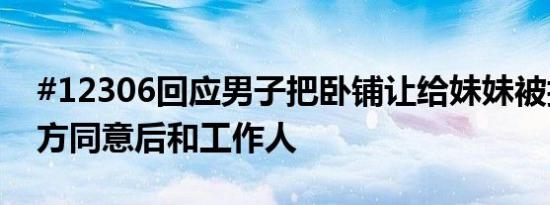 #12306回应男子把卧铺让给妹妹被拒#：双方同意后和工作人