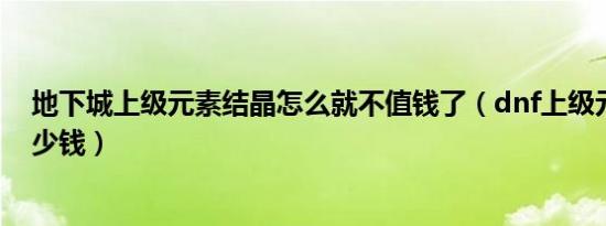 地下城上级元素结晶怎么就不值钱了（dnf上级元素结晶多少钱）