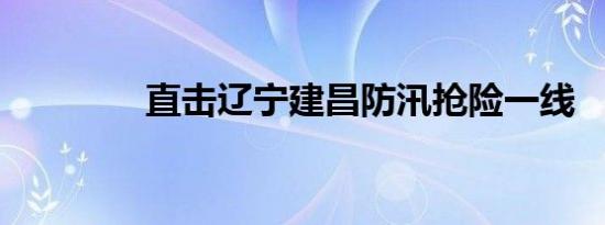 直击辽宁建昌防汛抢险一线