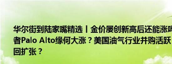 华尔街到陆家嘴精选丨金价屡创新高后还能涨吗？网安领军者Palo Alto缘何大涨？美国油气行业并购活跃 行业战略重回扩张？