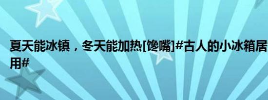 夏天能冰镇，冬天能加热[馋嘴]#古人的小冰箱居然能一物多用#