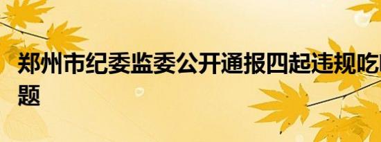 郑州市纪委监委公开通报四起违规吃喝典型问题