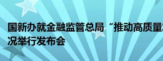 国新办就金融监管总局“推动高质量发展”情况举行发布会