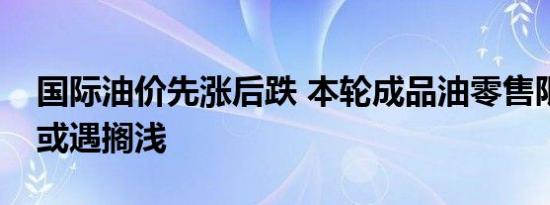 国际油价先涨后跌 本轮成品油零售限价调整或遇搁浅