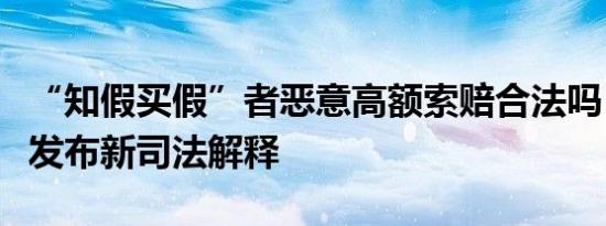 “知假买假”者恶意高额索赔合法吗？最高法发布新司法解释