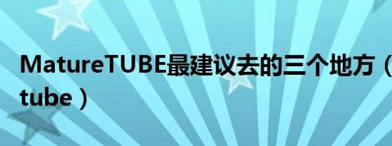 MatureTUBE最建议去的三个地方（maturetube）