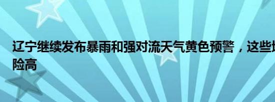 辽宁继续发布暴雨和强对流天气黄色预警，这些地区致灾风险高